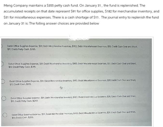 Meng Company maintains a $355 petty cash fund. On January 31, the fund is replenished. The
accumulated receipts on that date represent $91 for office supplies, $182 for merchandise inventory, and
$31 for miscellaneous expenses. There is a cash shortage of $11. The journal entry to replenish the fund
on January 31 is: The folling answer choices are provided below
Debit Office Supplies Expense, $91; Debit Merchandise Inventory, $182: Debit Miscellaneous Expensas, $31; Credit Cash Over and Short.
$11, Credit Petty Cash, $355.
Debit Office Supplies Expense, $91, Debit Merchandise Inventory, $182, Debit Miscellaneous Expenses. $3: Debit Cash Over and Short,
$11, Creat Petty Cash, $315.
Dobit Office Supplies Expense, $9%; Deoit Merchandise Inventory, $182; Debit Miscellaneous Experises, $31; Debit Cash Over and Short
$1; Credit Cash, $315.
Debit Ofice Supplies Expense, 59, Debit Merchandise Inventory, $182: Disbill Miscelaneous Excenses, $31, Credit Cash Over and Short,
$11, Credit Petty Cash, $293
Debit Office Supplies Expense, 591; Debil Merchandise inventory, $182; Debit Miscellaneous Expertes, $31 Credit Cash Over and Shart,
$11; Credit Cash, $298.