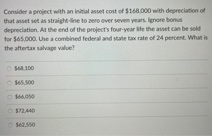 Consider a project with an initial asset cost of $168,000 with depreciation of
that asset set as straight-line to zero over seven years. Ignore bonus
depreciation. At the end of the project's four-year life the asset can be sold
for $65,000. Use a combined federal and state tax rate of 24 percent. What is
the aftertax salvage value?
$68,100
$65,500
$66,050
$72,440
$62,550