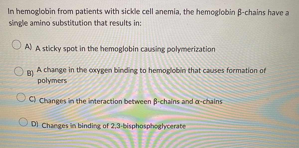 In hemoglobin from patients with sickle cell anemia, the hemoglobin ß-chains have a
single amino substitution that results in:
A) A sticky spot in the hemoglobin causing polymerization
O B)
A change in the oxygen binding to hemoglobin that causes formation of
polymers
C) Changes in the interaction between B-chains and x-chains
OD) Changes in binding of 2,3-bisphosphoglycerate
