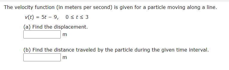 The velocity function (in meters per second) is given for a particle moving along a line.
v(t) = 5t – 9, 0st< 3
%3D
(a) Find the displacement.
m
(b) Find the distance traveled by the particle during the given time interval.
m
