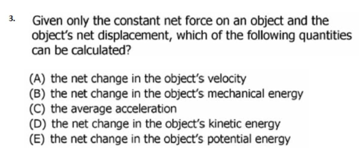 3.
Given only the constant net force on an object and the
object's net displacement, which of the following quantities
can be calculated?
(A) the net change in the object's velocity
(B) the net change in the object's mechanical energy
(C) the average acceleration
(D) the net change in the object's kinetic energy
(E) the net change in the object's potential energy
