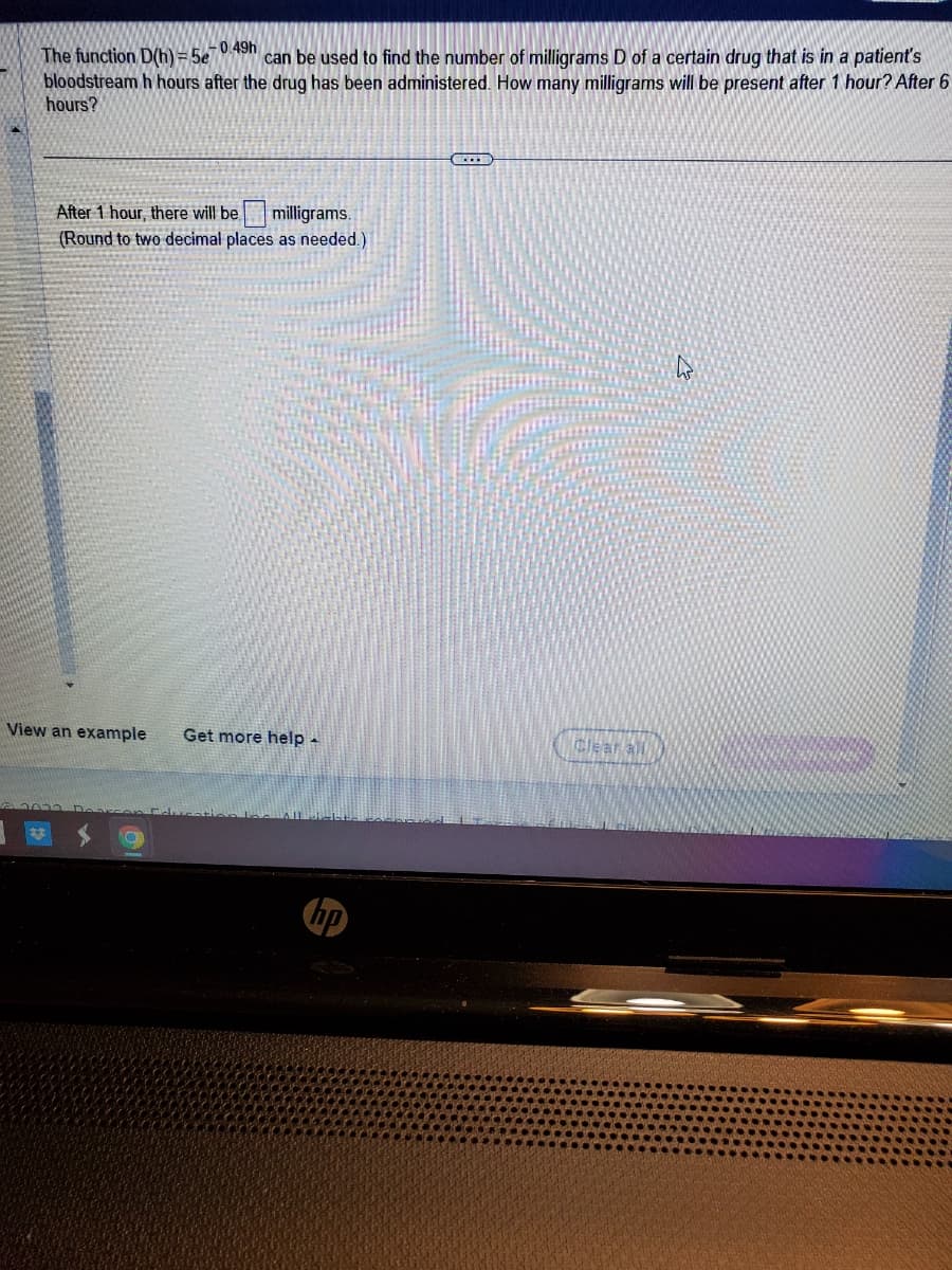 -0.49h
The function D(h)=5e7 can be used to find the number of milligrams D of a certain drug that is in a patient's
bloodstream h hours after the drug has been administered. How many milligrams will be present after 1 hour? After 6
hours?
After 1 hour, there will be milligrams.
(Round to two decimal places as needed.)
View an example Get more help -
SELE
h