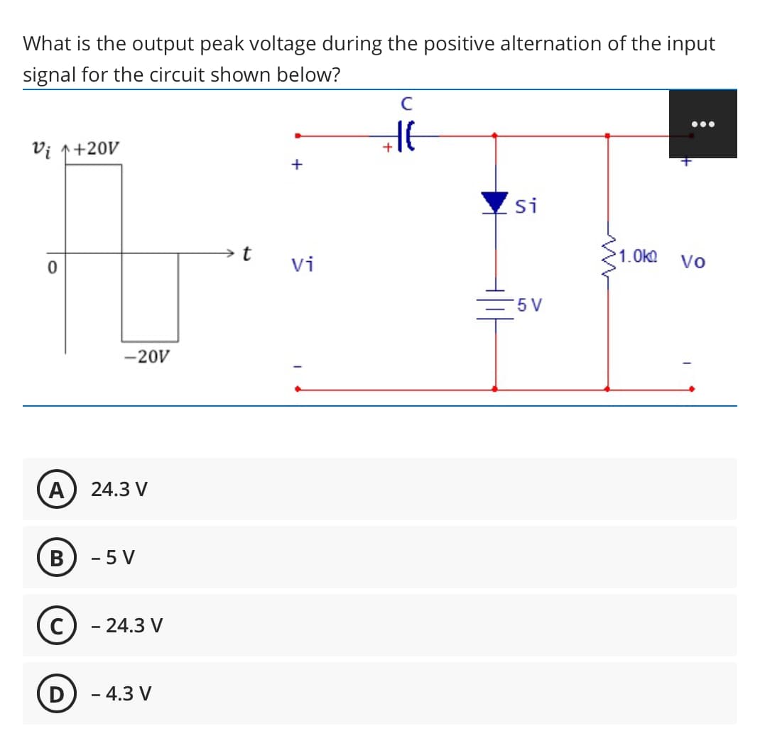 What is the output peak voltage during the positive alternation of the input
signal for the circuit shown below?
•..
Vị 1+20V
+
Si
vi
1.Ok
Vo
5 V
-20V
A) 24.3 V
B
- 5 V
- 24.3 V
D) - 4.3 V
