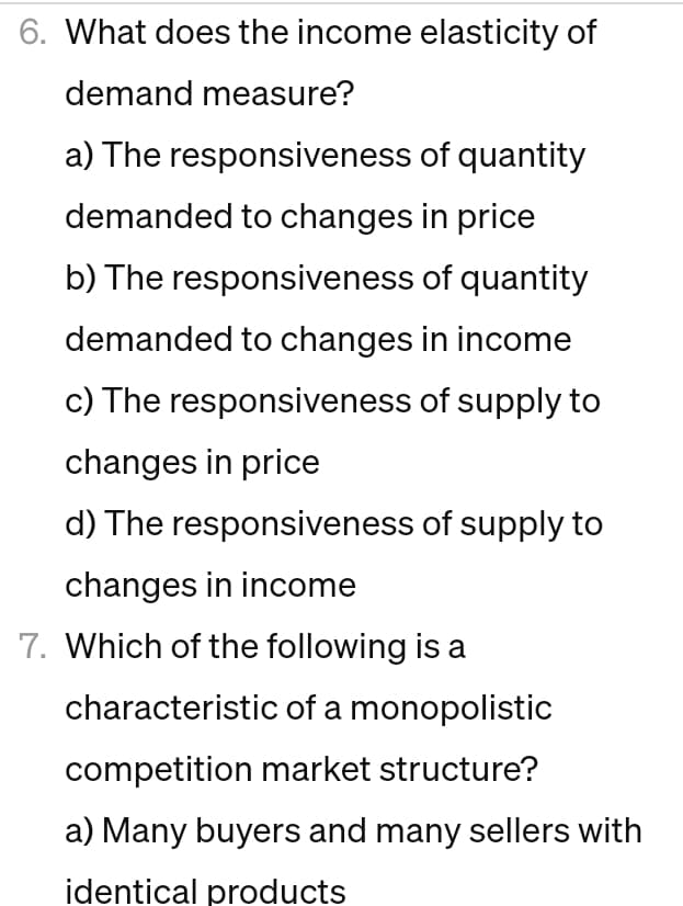 6. What does the income elasticity of
demand measure?
a) The responsiveness of quantity
demanded to changes in price
b) The responsiveness of quantity
demanded to changes in income
c) The responsiveness of supply to
changes in price
d) The responsiveness of supply to
changes in income
7. Which of the following is a
characteristic of a monopolistic
competition market structure?
a) Many buyers and many sellers with
identical products