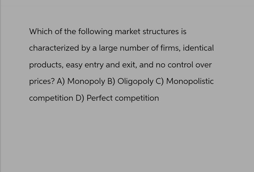 Which of the following market structures is
characterized by a large number of firms, identical
products, easy entry and exit, and no control over
prices? A) Monopoly B) Oligopoly C) Monopolistic
competition D) Perfect competition