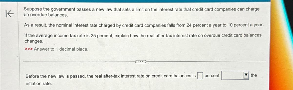K
Suppose the government passes a new law that sets a limit on the interest rate that credit card companies can charge
on overdue balances.
As a result, the nominal interest rate charged by credit card companies falls from 24 percent a year to 10 percent a year.
If the average income tax rate is 25 percent, explain how the real after-tax interest rate on overdue credit card balances
changes.
>>> Answer to 1 decimal place.
Before the new law is passed, the real after-tax interest rate on credit card balances is
inflation rate.
percent
the