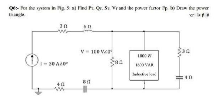 Q6:- For the system in Fig. 5: a) Find Pr. Qr. ST, Vr and the power factor Fp. b) Draw the power
triangle.
er lep o
V 100 VZ0
$30
1800 W
= 30 A20°
1600 VAR
Inductive load
4 0
U8

