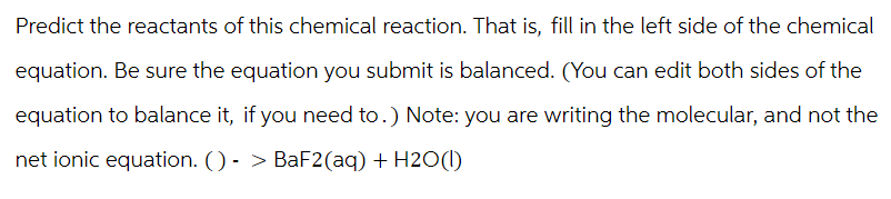 Predict the reactants of this chemical reaction. That is, fill in the left side of the chemical
equation. Be sure the equation you submit is balanced. (You can edit both sides of the
equation to balance it, if you need to.) Note: you are writing the molecular, and not the
net ionic equation. ()-> BaF2(aq) + H2O(l)