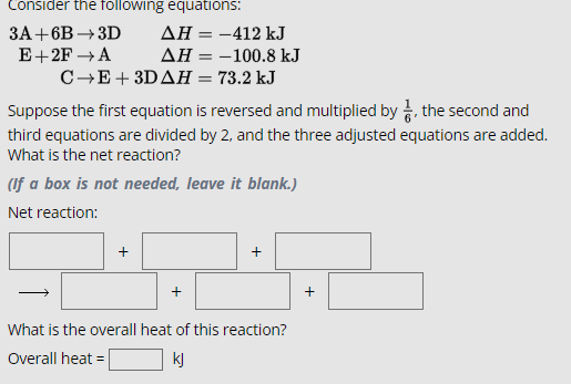 Consider the following equations:
3A+6B-3D
E+2F→A
AH = -412 kJ
AH = -100.8 kJ
C→E+3DAH = 73.2 kJ
Suppose the first equation is reversed and multiplied by ½, the second and
third equations are divided by 2, and the three adjusted equations are added.
What is the net reaction?
(If a box is not needed, leave it blank.)
Net reaction:
What is the overall heat of this reaction?
Overall heat=
kj
+