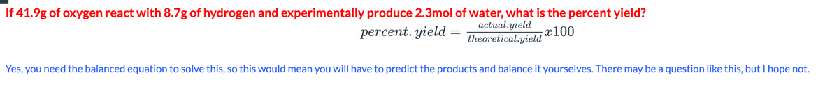 If 41.9g of oxygen react with 8.7g of hydrogen and experimentally produce 2.3mol of water, what is the percent yield?
percent, yield=
actual.yield
theoretical.yield
x100
Yes, you need the balanced equation to solve this, so this would mean you will have to predict the products and balance it yourselves. There may be a question like this, but I hope not.