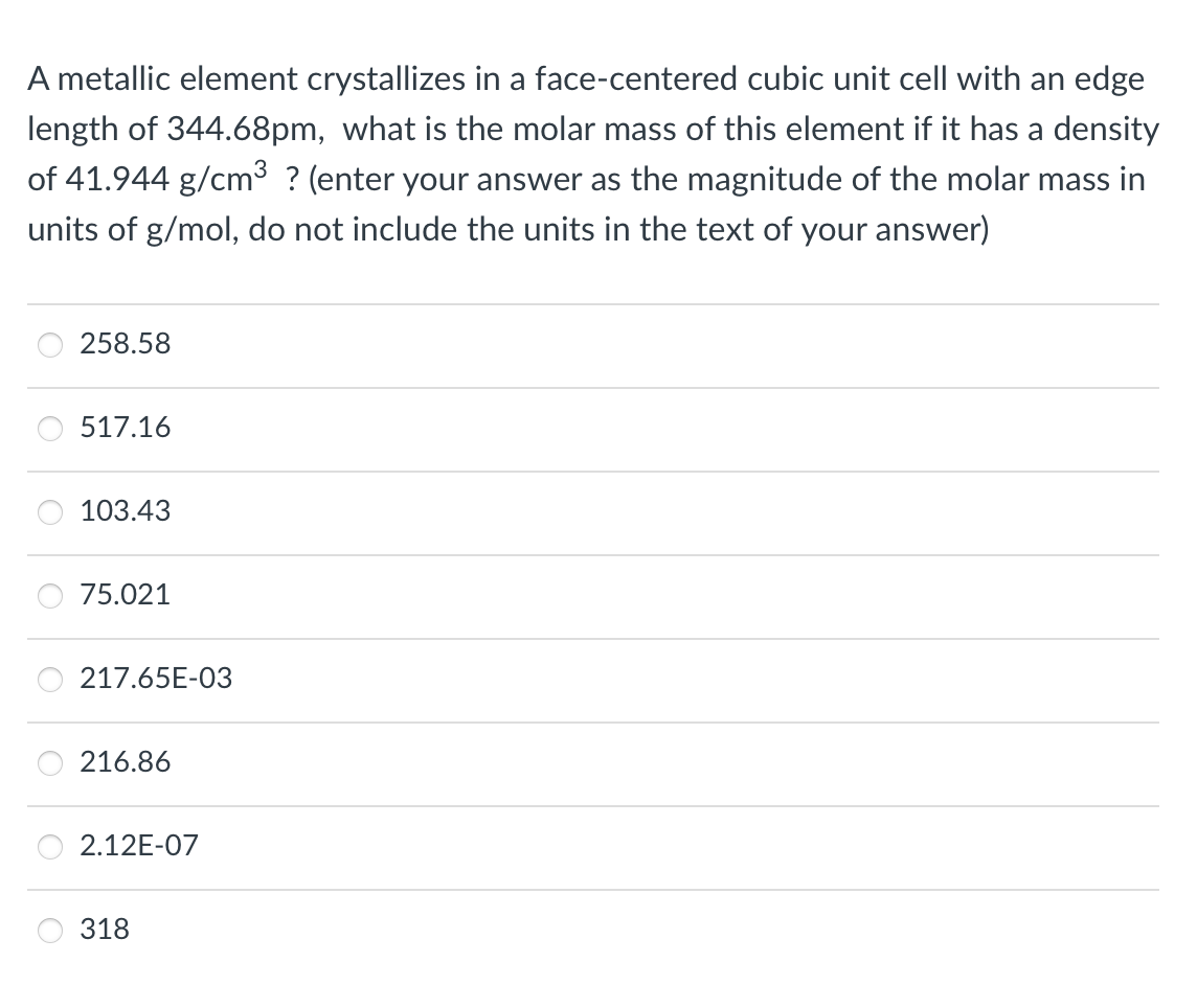 A metallic element crystallizes in a face-centered cubic unit cell with an edge
length of 344.68pm, what is the molar mass of this element if it has a density
of 41.944 g/cm³ ? (enter your answer as the magnitude of the molar mass in
units of g/mol, do not include the units in the text of your answer)
258.58
517.16
103.43
75.021
217.65E-03
216.86
2.12E-07
318