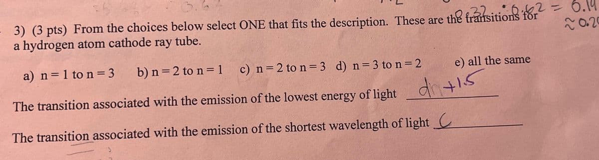 3) (3 pts) From the choices below select ONE that fits the description. These are the transitions for² = 6.19
ray
a hydrogen atom cathode tube.
20.20
a) n = 1 to n = 3
b) n = 2 to n = 1
c) n = 2 to n = 3 d) n = 3 to n = 2
e) all the same
The transition associated with the emission of the lowest energy of light
The transition associated with the emission of the shortest wavelength of light C
d +15