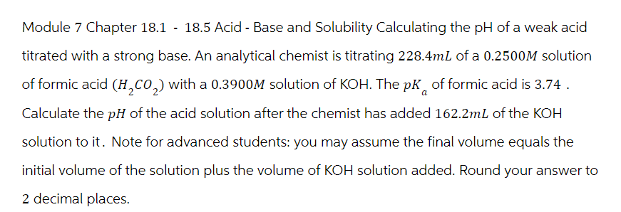 Module 7 Chapter 18.1 - 18.5 Acid - Base and Solubility Calculating the pH of a weak acid
titrated with a strong base. An analytical chemist is titrating 228.4mL of a 0.2500M solution
of formic acid (H₂CO₂) with a 0.3900M solution of KOH. The pK of formic acid is 3.74.
a
Calculate the pH of the acid solution after the chemist has added 162.2mL of the KOH
solution to it. Note for advanced students: you may assume the final volume equals the
initial volume of the solution plus the volume of KOH solution added. Round your answer to
2 decimal places.