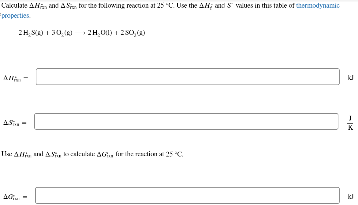 Calculate AHPxn and AS n for the following reaction at 25 °C. Use the AH and S° values in this table of thermodynamic
Pproperties.
2 H₂S(g) + 3O2(g) → 2 H₂O(l) + 2 SO2(g)
AHixn =
ASixn
=
Use AHxn and ASPxn to calculate AGxn for the reaction at 25 °C.
AGrxn =
kJ
kJ