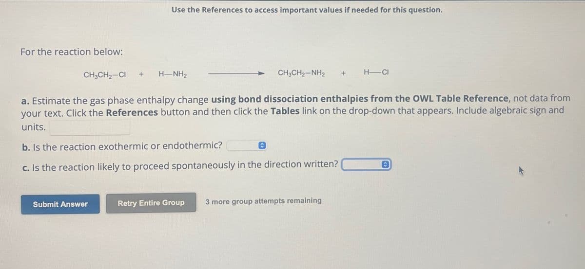 Use the References to access important values if needed for this question.
For the reaction below:
CH3CH2-CI + H-NH2
CH3CH2-NH2
+
H-CI
a. Estimate the gas phase enthalpy change using bond dissociation enthalpies from the OWL Table Reference, not data from
your text. Click the References button and then click the Tables link on the drop-down that appears. Include algebraic sign and
units.
b. Is the reaction exothermic or endothermic?
c. Is the reaction likely to proceed spontaneously in the direction written?
Submit Answer
Retry Entire Group
3 more group attempts remaining