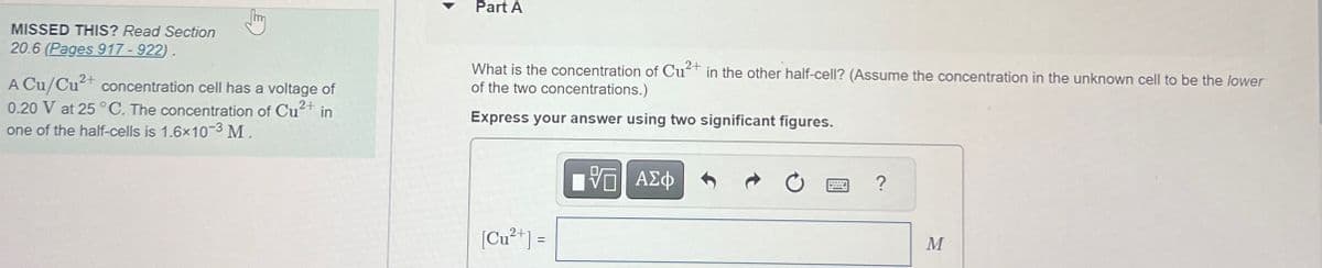 Part A
MISSED THIS? Read Section
20.6 (Pages 917-922).
A Cu/Cu2+ concentration cell has a voltage of
0.20 V at 25 °C. The concentration of Cu2+ in
one of the half-cells is 1.6x10-3 M.
What is the concentration of Cu2+ in the other half-cell? (Assume the concentration in the unknown cell to be the lower
of the two concentrations.)
Express your answer using two significant figures.
[Cu2+] =
ΕΧΕΙ ΑΣΦ
0
?
M