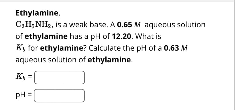 Ethylamine,
C2H5NH2, is a weak base. A 0.65 M aqueous solution
of ethylamine has a pH of 12.20. What is
K₁ for ethylamine? Calculate the pH of a 0.63 M
aqueous solution of ethylamine.
Kb =
pH =