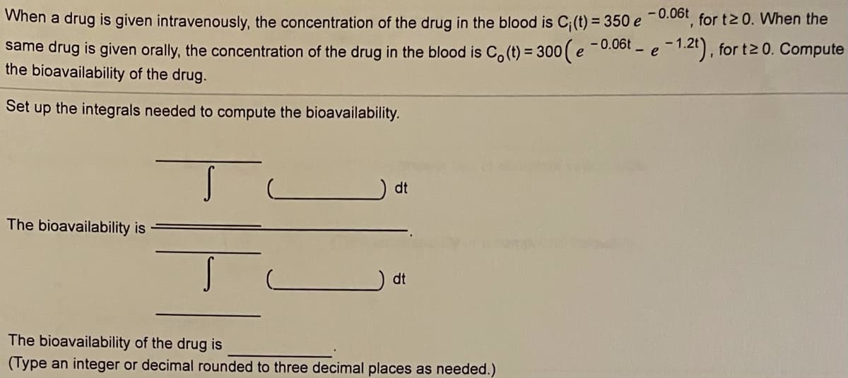 -0.06t for tz 0. When the
When a drug is given intravenously, the concentration of the drug in the blood is C;(t) = 350 e
same drug is given orally, the concentration of the drug in the blood is C, (t) = 300 (e-0.001 - e
the bioavailability of the drug.
Set
the integrals needed to compute the bioavailability.
up
dt
The bioavailability is
dt
The bioavailability of the drug is
(Type an integer or decimal rounded to three decimal places as needed.)
