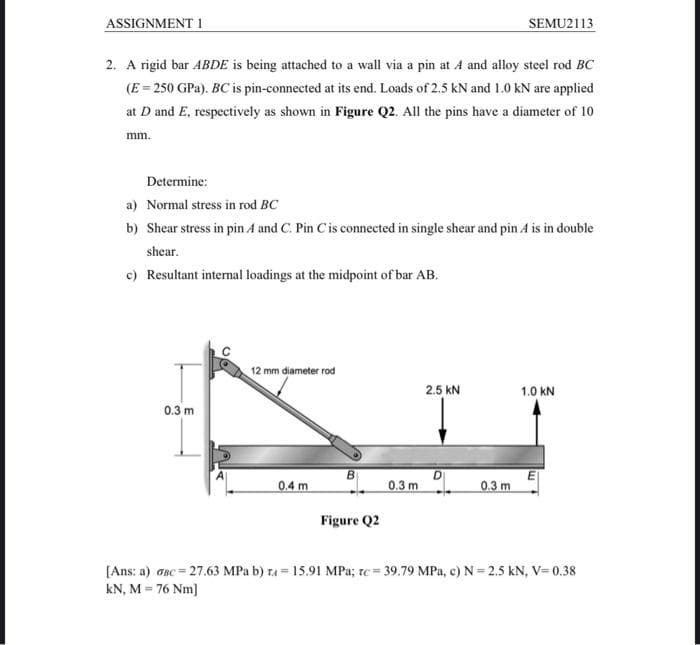 ASSIGNMENT 1
SEMU2113
2. A rigid bar ABDE is being attached to a wall via a pin at A and alloy steel rod BC
(E = 250 GPa). BC is pin-connected at its end. Loads of 2.5 kN and 1.0 kN are applied
at D and E, respectively as shown in Figure Q2. All the pins have a diameter of 10
mm.
Determine:
a) Normal stress in rod BC
b) Shear stress in pin A and C. Pin C is connected in single shear and pin A is in double
shear.
c) Resultant internal loadings at the midpoint of bar AB.
12 mm diameter rod
2.5 KN
1.0 KN
0.3 m
0.4 m
0.3 m
0.3 m
Figure Q2
[Ans: a) OBC=27.63 MPa b) = 15.91 MPa; rc = 39.79 MPa, c) N=2.5 kN, V= 0.38
kN, M = 76 Nm]