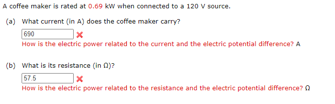 A coffee maker is rated at 0.69 kW when connected to a 120 V source.
(a) What current (in A) does the coffee maker carry?
690
How is the electric power related to the current and the electric potential difference? A
(b) What is its resistance (in 0)?
57.5
How is the electric power related to the resistance and the electric potential difference? 2

