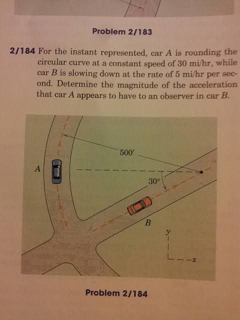 Problem 2/183
2/184 For the instant represented, car A is rounding the
circular curve at a constant speed of 30 mi/hr, while
car B is slowing down at the rate of 5 mi/hr per sec-
ond. Determine the magnitude of the acceleration
that car A appears to have to an observer in car B.
500
A
30°
Problem 2/184
