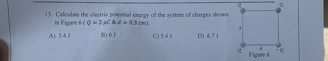 13. Calculate the electric potential energy of the system of charges shown
in Figure 6 (Q= 2 μC & d= 0.3 cm).
A) 3.4 J
B) 0 J
d
C) 5.4 J
D) 6.7 J
d
2
-Q
Figure 6