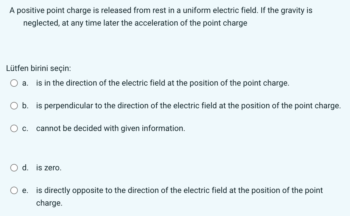A positive point charge is released from rest in a uniform electric field. If the gravity is
neglected, at any time later the acceleration of the point charge
Lütfen birini seçin:
a.
is in the direction of the electric field at the position of the point charge.
b. is perpendicular to the direction of the electric field at the position of the point charge.
C.
cannot be decided with given information.
d. is zero.
e.
is directly opposite to the direction of the electric field at the position of the point
charge.