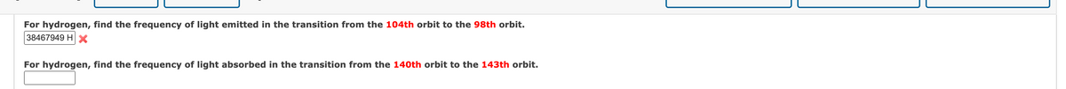 For hydrogen, find the frequency of light emitted in the transition from the 104th orbit to the 98th orbit.
38467949 H X
For hydrogen, find the frequency of light absorbed in the transition from the 140th orbit to the 143th orbit.