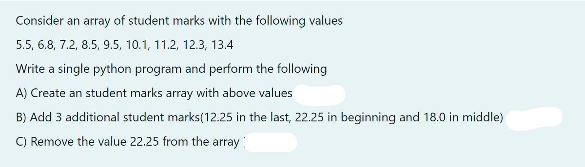 Consider an array of student marks with the following values
5.5, 6.8, 7.2, 8.5, 9.5, 10.1, 11.2, 12.3, 13.4
Write a single python program and perform the following
A) Create an student marks array with above values
B) Add 3 additional student marks(12.25 in the last, 22.25 in beginning and 18.0 in middle)
C) Remove the value 22.25 from the array
