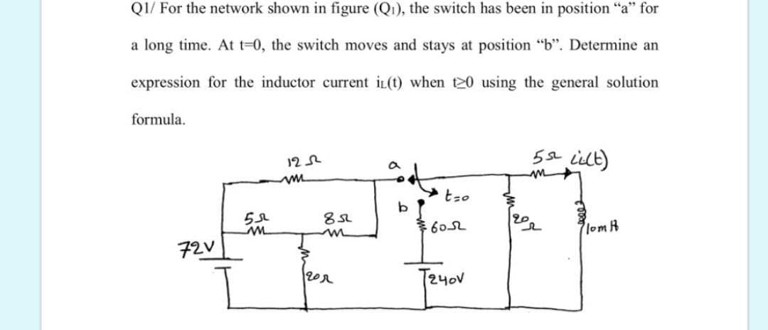 Q1/ For the network shown in figure (Q1), the switch has been in position "a" for
a long time. At t-0, the switch moves and stays at position "b". Determine an
expression for the inductor current iL(t) when t20 using the general solution
formula.
5e ielt)
12 2
tzo
6052
lom h
72V
T24oV
