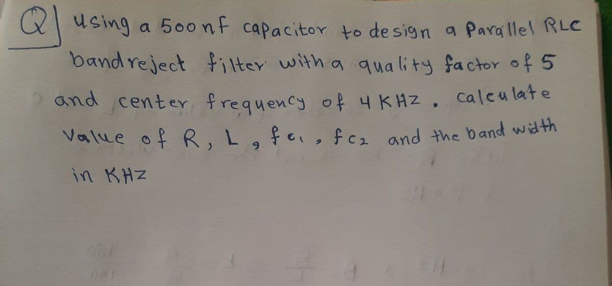 using a 500nf capacitor to design a Parallel RLC
band reject filter with a quality factor of 5
and center, frequency of 4 KHZ, calculate
Value of R, L, fe, fcz and the band width
in KHZ
