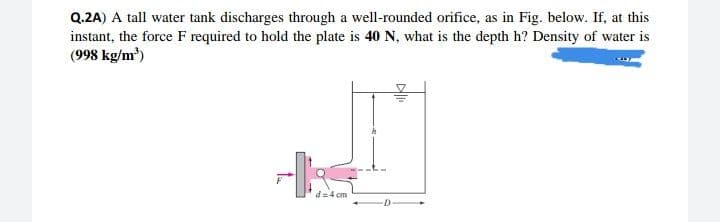 Q.2A) A tall water tank discharges through a well-rounded orifice, as in Fig. below. If, at this
instant, the force F required to hold the plate is 40 N, what is the depth h? Density of water is
(998 kg/m³)
d=4 cm
All