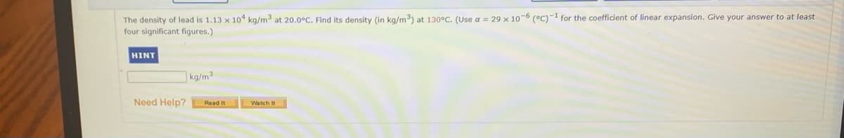 The density of lead is 1.13 x 10 kg/m at 20.0°C. Find its density (in kg/m) at 130°C. (Use a = 29 x 10-6 (°C)-1 for the coefficient of linear expansion. Give your answer to at least
four significant figures.)
HINT
kg/m³
Need Help?
Watch It
Read It
