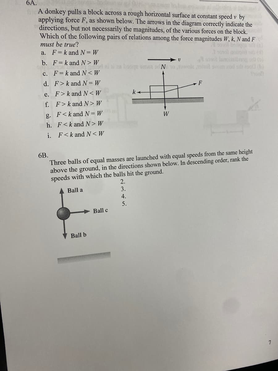 6A.
ficA donkey pulls a block across a rough horizontal surface at constant speed v by
applying force F, as shown below. The arrows in the diagram correctly indicate the
directions, but not necessarily the magnitudes, of the various forces on the block.
Which of the following pairs of relations among the force magnitudes W, k, N and F
must be true?
a. F=k and N= W
1 p0ol boilgge ots (0)
3onol aoiton o (d)
not lanoiinitveg o (o)
i2e looge oma2 or N 10 ,wole stal ovom xod od 2o0 (b)
b. F=k and N> W
c. F=k and N< W
Srooft
d. F>k and N= W
F
e. F>k and N<W
f. F>k and N>W
g. F<k and N= W
W
h. F<k and N>W
i. F<k and N<W
6B.
Three balls of equal masses are launched with equal speeds from the same height
above the ground, in the directions shown below. In descending order, rank the
speeds with which the balls hit the ground.
2.
Ball a
3.
4.
5.
Ball c
Ball b
7
