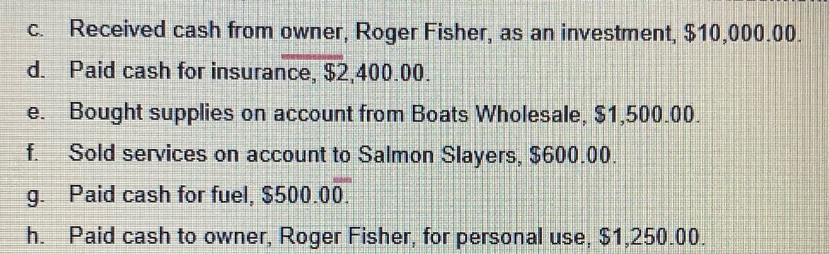C. Received cash from owner, Roger Fisher, as an investment, $10,000.00.
d.
Paid cash for insurance, $2,400.00.
e. Bought supplies on account from Boats Wholesale, $1,500.00.
f. Sold services on account to Salmon Slayers, $600.00.
g. Paid cash for fuel, $500.00.
h. Paid cash to owner, Roger Fisher, for personal use, $1,250.00.