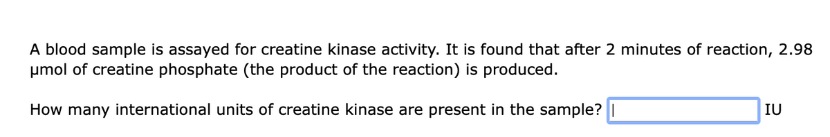 A blood sample is assayed for creatine kinase activity. It is found that after 2 minutes of reaction, 2.98
μmol of creatine phosphate (the product of the reaction) is produced.
How many international units of creatine kinase are present in the sample? |
IU