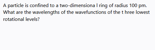 A particle is confined to a two-dimensiona I ring of radius 100 pm.
What are the wavelengths of the wavefunctions of the t hree lowest
rotational levels?

