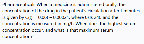 Pharmaceuticals When a medicine is administered orally, the
concentration of the drug in the patient's circulation after t minutes
is given by C(t) = 0.06t – 0.00021, where Osls 240 and the
concentration is measured in mg/L. When does the highest serum
concentration occur, and what is that maximum serum
concentration?
