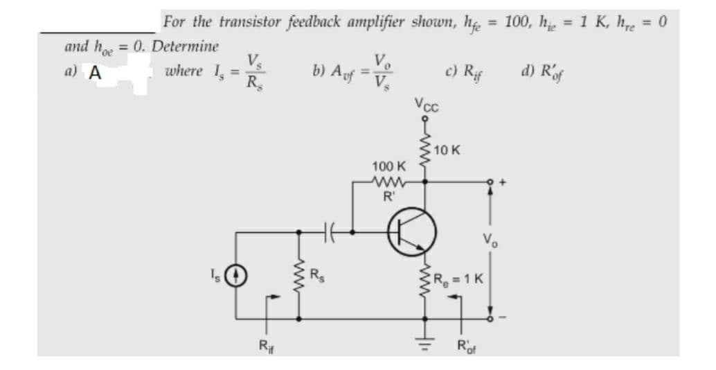 = 100, h = 1 K, he
= 0
For the transistor feedback amplifier shown, he
and h, = 0. Determine
Vs
where 1,
b) Af
Vo
c) Rif
d) Rof
%3D
a) A
%3D
Vs
Vcc
10 K
100 K
R'
R = 1 K
R#
Rof
wwHI
ww
