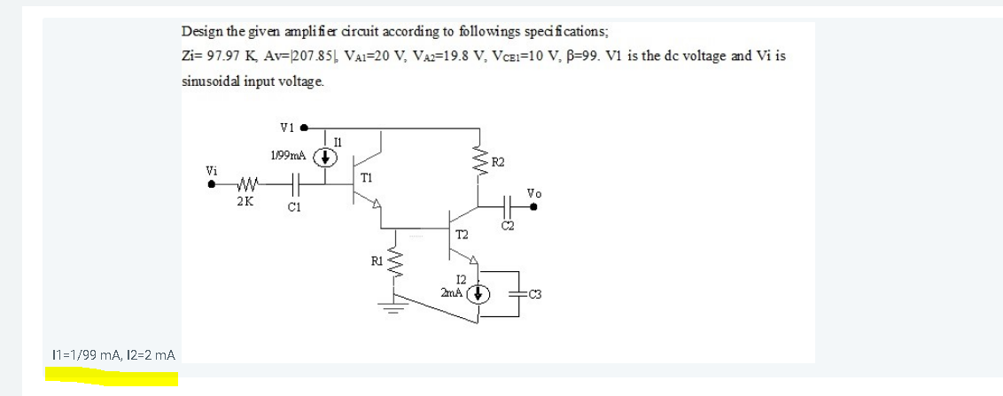 11=1/99 mA, 12=2 mA
Design the given amplifier circuit according to followings specifications;
Zi= 97.97 K, Av-207.85
sinusoidal input voltage.
Vi
.
2K
V1.
11
1/99mA (+)
C1
VA1-20 V, VA2-19.8 V, VCE1-10 V, B-99. V1 is the dc voltage and Vi is
R1
T2
12
2mA ()
R2
=8
Vo
=C3