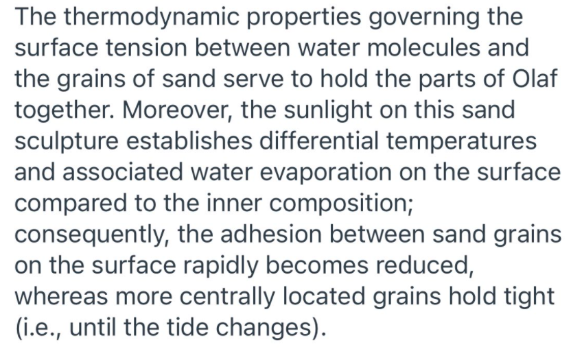 The thermodynamic properties governing the
surface tension between water molecules and
the grains of sand serve to hold the parts of Olaf
together. Moreover, the sunlight on this sand
sculpture establishes differential temperatures
and associated water evaporation on the surface
compared to the inner composition;
consequently, the adhesion between sand grains
on the surface rapidly becomes reduced,
whereas more centrally located grains hold tight
(i.e., until the tide changes).
