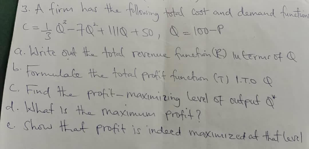 3. A firm has the following total Cost and demand funtins
C=0-7071lQ+S0, Q = 100-P
3.
a. Write ouf the total revenue funeton R) lu termr of Q
6. Formulale the total profif functuon (T) I.To Q
C. Find #he profit-maximizing Level of oufpuf o
d. elhat is the maximum profit?
e Show hatf profit is indeed maximized af that level
