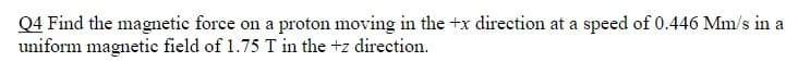 Q4 Find the magnetic force on a proton moving in the +x direction at a speed of 0.446 Mm/s in a
uniform magnetic field of 1.75 T in the +z direction.
