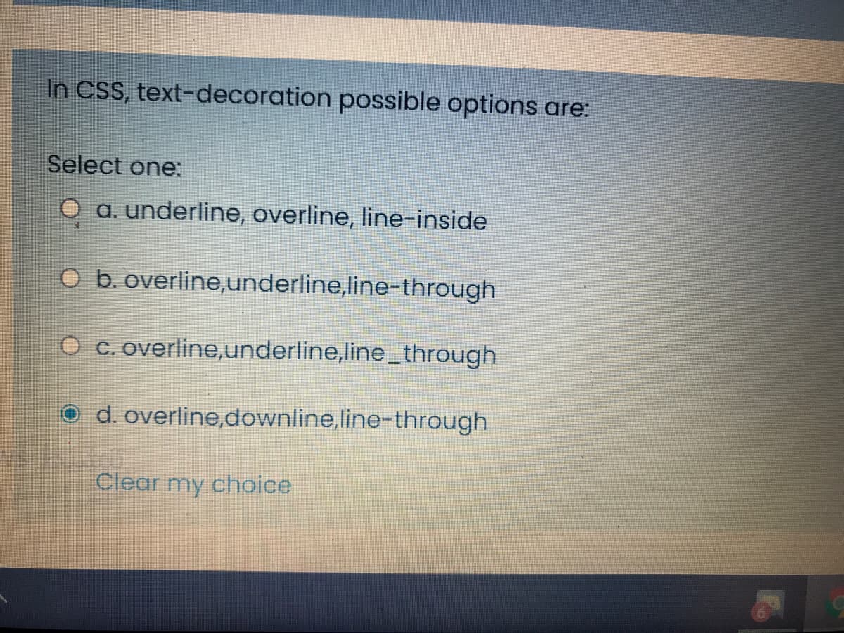 In CSS, text-decoration possible options are:
Select one:
O a. underline, overline, line-inside
O b. overline,underline,line-through
O c. overline,underline,line_through
O d. overline,downline,line-through
Clear my choice
