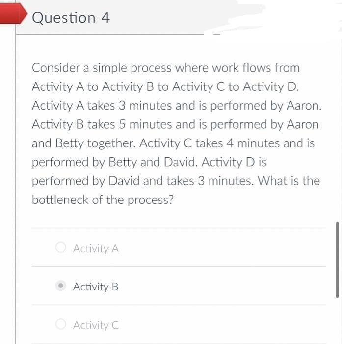 Question 4
Consider a simple process where work flows from
Activity A to Activity B to Activity C to Activity D.
Activity A takes 3 minutes and is performed by Aaron.
Activity B takes 5 minutes and is performed by Aaron
and Betty together. Activity C takes 4 minutes and is
performed by Betty and David. Activity D is
performed by David and takes 3 minutes. What is the
bottleneck of the process?
Activity A
Activity B
Activity C