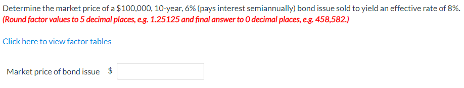 Determine the market price of a $100,000, 10-year, 6% (pays interest semiannually) bond issue sold to yield an effective rate of 8%.
(Round factor values to 5 decimal places, e.g. 1.25125 and final answer to O decimal places, e.g. 458,582.)
Click here to view factor tables
Market price of bond issue $