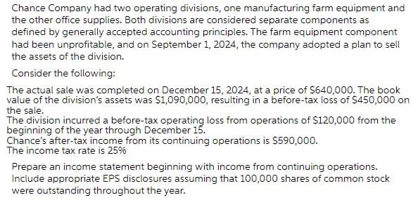 Chance Company had two operating divisions, one manufacturing farm equipment and
the other office supplies. Both divisions are considered separate components as
defined by generally accepted accounting principles. The farm equipment component
had been unprofitable, and on September 1, 2024, the company adopted a plan to sell
the assets of the division.
Consider the following:
The actual sale was completed on December 15, 2024, at a price of $640,000. The book
value of the division's assets was $1,090,000, resulting in a before-tax loss of $450,000 on
the sale.
The division incurred a before-tax operating loss from operations of $120,000 from the
beginning of the year through December 15.
Chance's after-tax income from its continuing operations is $590,000.
The income tax rate is 25%
Prepare an income statement beginning with income from continuing operations.
Include appropriate EPS disclosures assuming that 100,000 shares of common stock
were outstanding throughout the year.