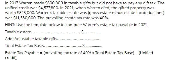 In 2017 Warren made $600,000 in taxable gifts but did not have to pay any gift tax. The
unified credit was $4,577,800. In 2021, when Warren died, the gifted property was
worth $825,000. Warren's taxable estate was (gross estate minus estate tax deductions)
was $11,580,000. The prevailing estate tax rate was 40%.
HINT: Use the template below to compute Warren's estate tax payable in 2021
Taxable estate........
..$..................
Add: Adjustable taxable gifts.........
Total Estate Tax Base............
.$.
Estate Tax Payable = [prevailing tax rate of 40% x Total Estate Tax Base) - (Unified
credit)]
*******