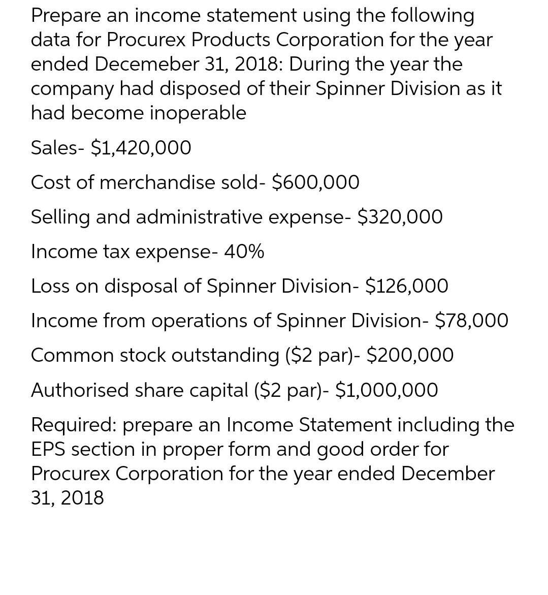 Prepare an income statement using the following
data for Procurex Products Corporation for the year
ended Decemeber 31, 2018: During the year the
company had disposed of their Spinner Division as it
had become inoperable
Sales- $1,420,000
Cost of merchandise sold- $600,000
Selling and administrative expense- $320,000
Income tax expense- 40%
Loss on disposal of Spinner Division- $126,000
Income from operations of Spinner Division- $78,000
Common stock outstanding ($2 par)- $200,000
Authorised share capital ($2 par)- $1,000,000
Required: prepare an Income Statement including the
EPS section in proper form and good order for
Procurex Corporation for the year ended December
31, 2018