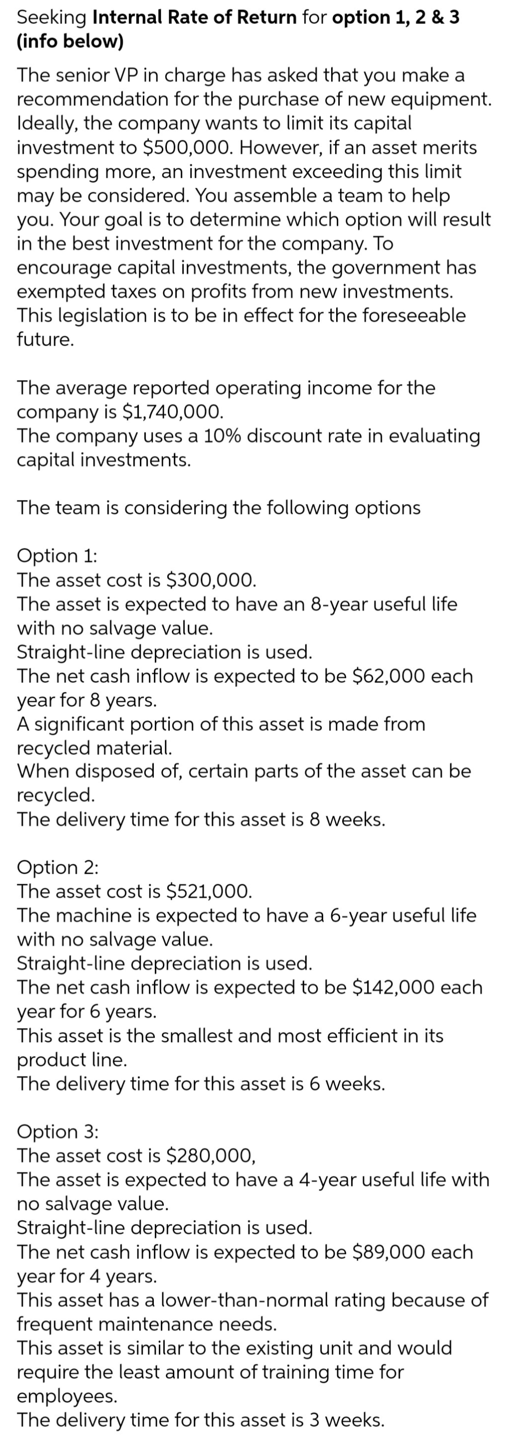 Seeking Internal Rate of Return for option 1, 2 & 3
(info below)
The senior VP in charge has asked that you make a
recommendation for the purchase of new equipment.
Ideally, the company wants to limit its capital
investment to $500,000. However, if an asset merits
spending more, an investment exceeding this limit
may be considered. You assemble a team to help
you. Your goal is to determine which option will result
in the best investment for the company. To
encourage capital investments, the government has
exempted taxes on profits from new investments.
This legislation is to be in effect for the foreseeable
future.
The average reported operating income for the
company is $1,740,000.
The company uses a 10% discount rate in evaluating
capital investments.
The team is considering the following options
Option 1:
The asset cost is $300,000.
The asset is expected to have an 8-year useful life
with no salvage value.
Straight-line depreciation is used.
The net cash inflow is expected to be $62,000 each
year for 8 years.
A significant portion of this asset is made from
recycled material.
When disposed of, certain parts of the asset can be
recycled.
The delivery time for this asset is 8 weeks.
Option 2:
The asset cost is $521,000.
The machine is expected to have a 6-year useful life
with no salvage value.
Straight-line depreciation is used.
The net cash inflow is expected to be $142,000 each
year for 6 years.
This asset is the smallest and most efficient in its
product line.
The delivery time for this asset is 6 weeks.
Option 3:
The asset cost is $280,000,
The asset is expected to have a 4-year useful life with
no salvage value.
Straight-line depreciation is used.
The net cash inflow is expected to be $89,000 each
year for 4 years.
This asset has a lower-than-normal rating because of
frequent maintenance needs.
This asset is similar to the existing unit and would
require the least amount of training time for
employees.
The delivery time for this asset is 3 weeks.